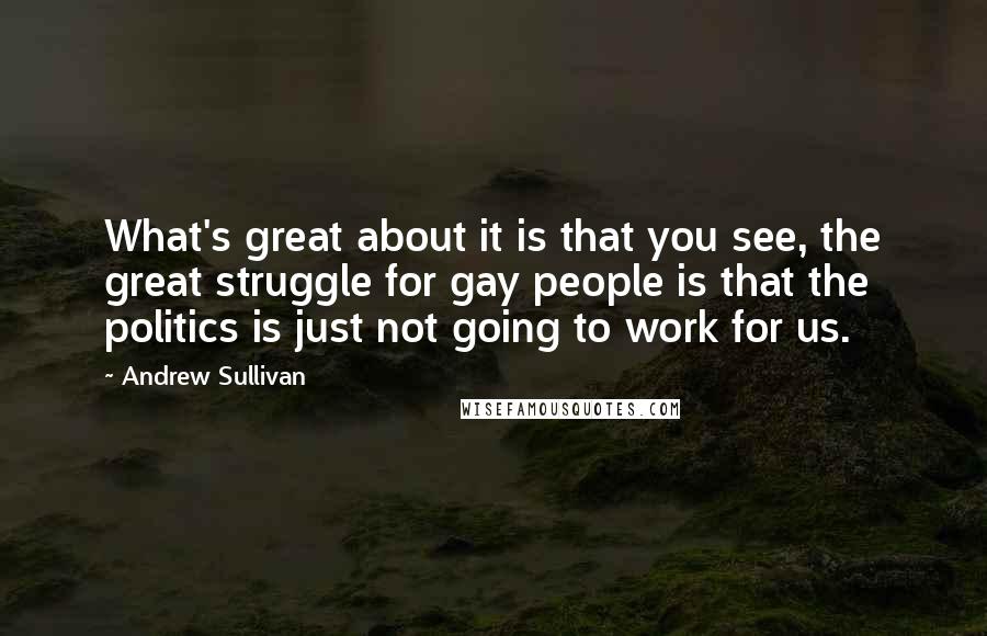 Andrew Sullivan quotes: What's great about it is that you see, the great struggle for gay people is that the politics is just not going to work for us. Andrew Sullivan quotes: What's great about it is that you see, the great struggle for gay people is that the politics is just not going to work for us.