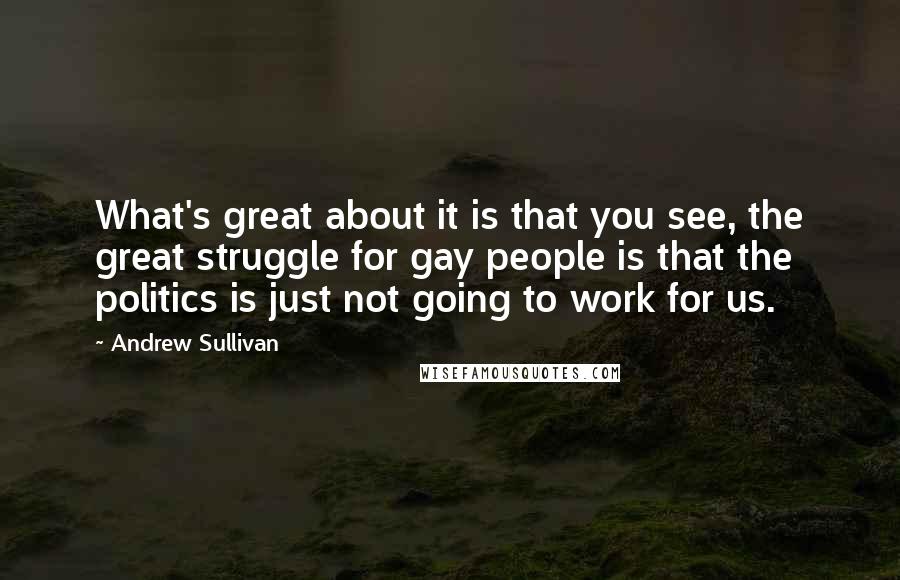 Andrew Sullivan quotes: What's great about it is that you see, the great struggle for gay people is that the politics is just not going to work for us.