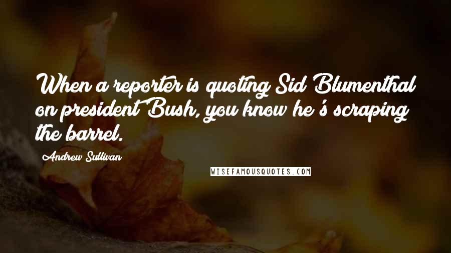 Andrew Sullivan quotes: When a reporter is quoting Sid Blumenthal on president Bush, you know he's scraping the barrel.