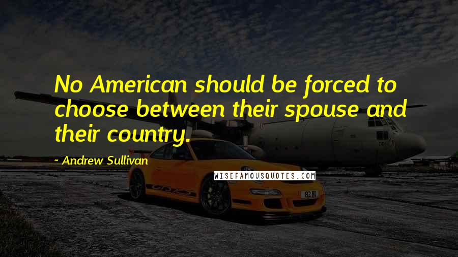Andrew Sullivan quotes: No American should be forced to choose between their spouse and their country.