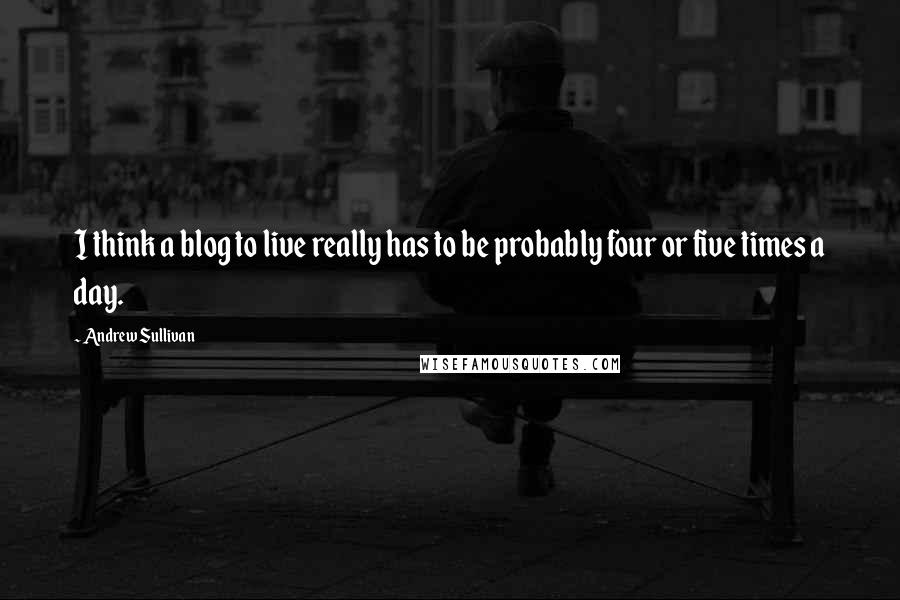Andrew Sullivan quotes: I think a blog to live really has to be probably four or five times a day.