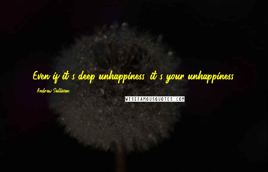 Andrew Sullivan quotes: Even if it's deep unhappiness, it's your unhappiness.