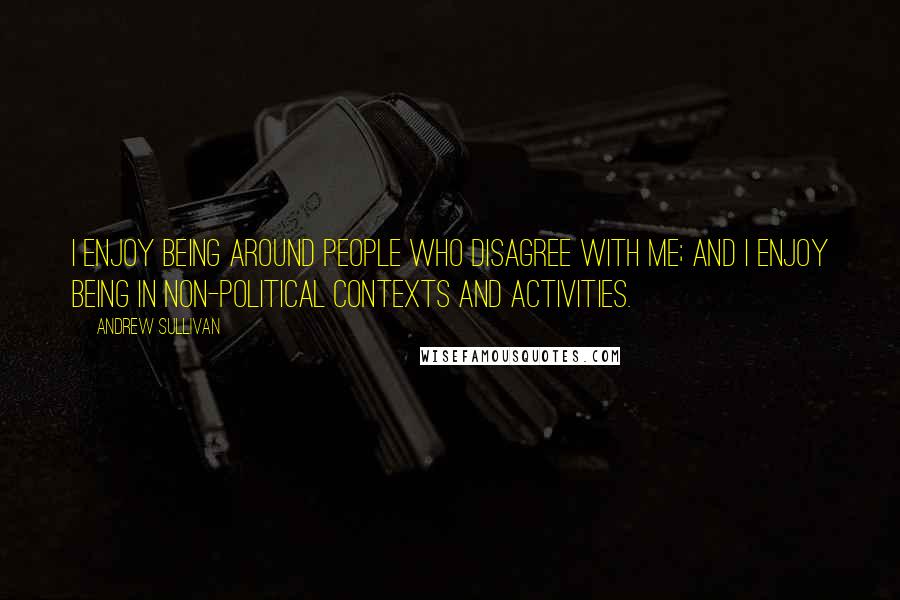 Andrew Sullivan quotes: I enjoy being around people who disagree with me; and I enjoy being in non-political contexts and activities.