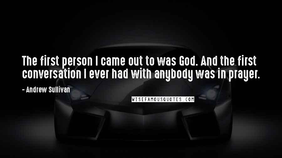 Andrew Sullivan quotes: The first person I came out to was God. And the first conversation I ever had with anybody was in prayer. Andrew Sullivan quotes: The first person I came out to was God. And the first conversation I ever had with anybody was in prayer.