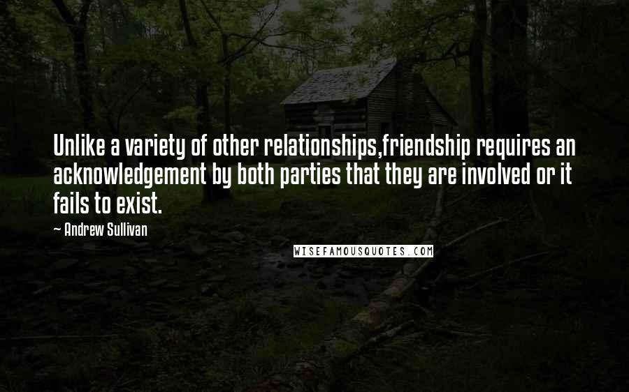 Andrew Sullivan quotes: Unlike a variety of other relationships,friendship requires an acknowledgement by both parties that they are involved or it fails to exist.