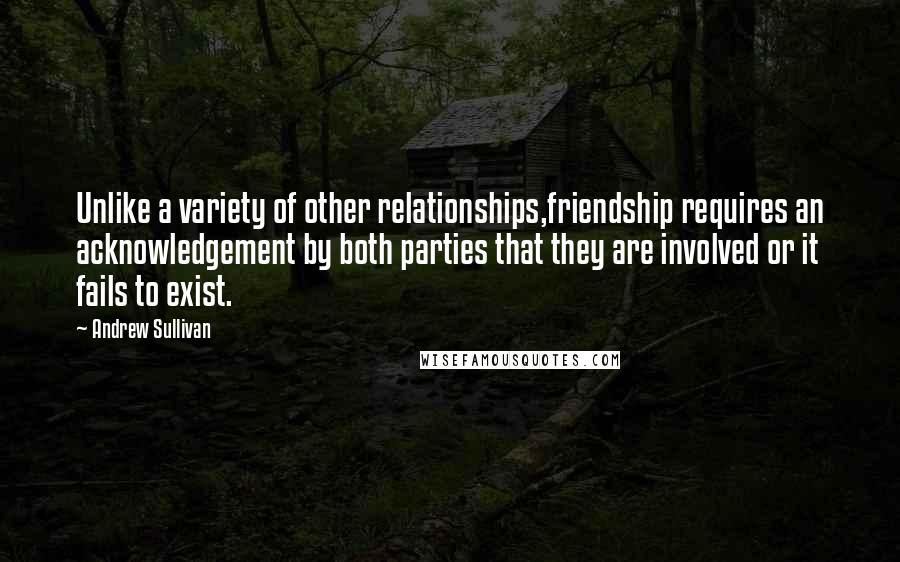 Andrew Sullivan quotes: Unlike a variety of other relationships,friendship requires an acknowledgement by both parties that they are involved or it fails to exist. Andrew Sullivan quotes: Unlike a variety of other relationships,friendship requires an acknowledgement by both parties that they are involved or it fails to exist.