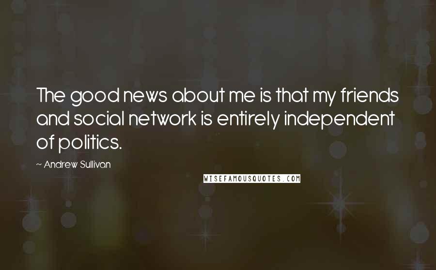 Andrew Sullivan quotes: The good news about me is that my friends and social network is entirely independent of politics.