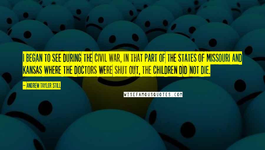 Andrew Taylor Still quotes: I began to see during the civil war, in that part of the states of Missouri and Kansas where the doctors were shut out, the children did not die. Andrew Taylor Still quotes: I began to see during the civil war, in that part of the states of Missouri and Kansas where the doctors were shut out, the children did not die.