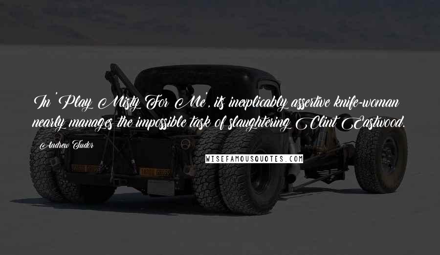 Andrew Tudor quotes: In 'Play Misty For Me', its inexplicably assertive knife-woman nearly manages the impossible task of slaughtering Clint Eastwood.