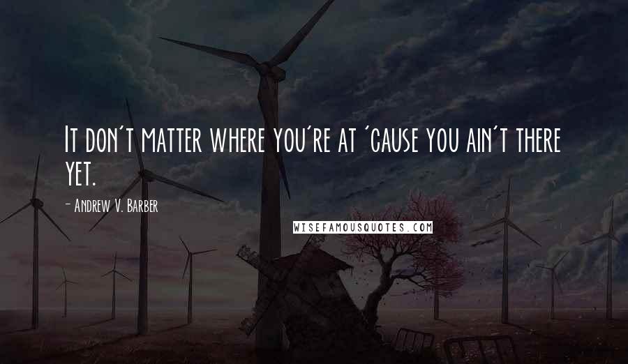 Andrew V. Barber quotes: It don't matter where you're at 'cause you ain't there yet.