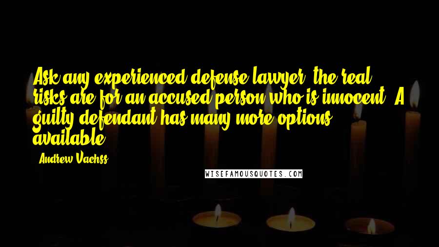 Andrew Vachss quotes: Ask any experienced defense lawyer: the real risks are for an accused person who is innocent. A guilty defendant has many more options available. Andrew Vachss quotes: Ask any experienced defense lawyer: the real risks are for an accused person who is innocent. A guilty defendant has many more options available.