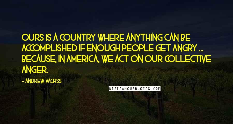 Andrew Vachss quotes: Ours is a country where anything can be accomplished if enough people get angry ... because, in America, we act on our collective anger. Andrew Vachss quotes: Ours is a country where anything can be accomplished if enough people get angry ... because, in America, we act on our collective anger.