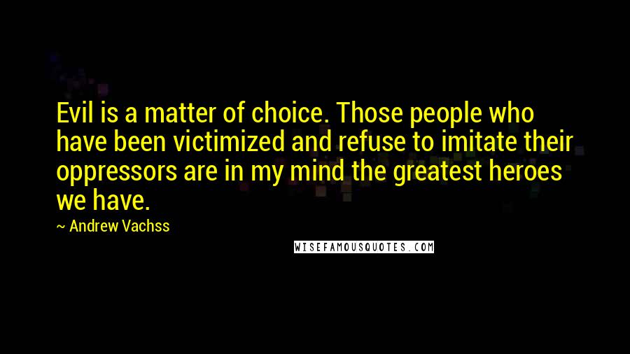 Andrew Vachss quotes: Evil is a matter of choice. Those people who have been victimized and refuse to imitate their oppressors are in my mind the greatest heroes we have.