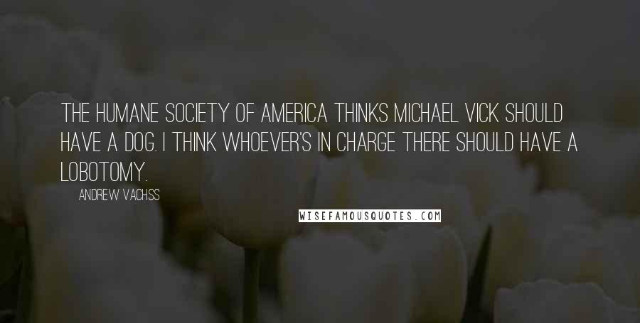 Andrew Vachss quotes: The Humane Society of America thinks Michael Vick should have a dog. I think whoever's in charge there should have a lobotomy. Andrew Vachss quotes: The Humane Society of America thinks Michael Vick should have a dog. I think whoever's in charge there should have a lobotomy.
