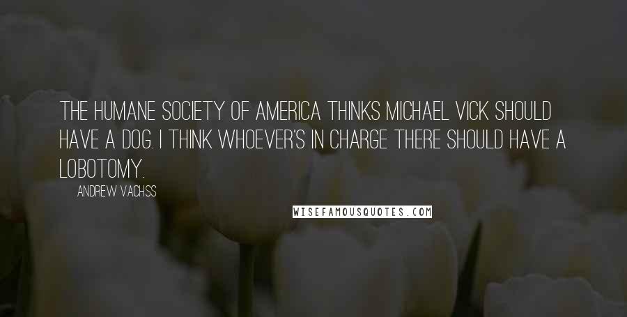 Andrew Vachss quotes: The Humane Society of America thinks Michael Vick should have a dog. I think whoever's in charge there should have a lobotomy.