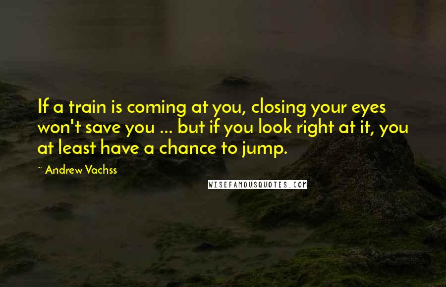 Andrew Vachss quotes: If a train is coming at you, closing your eyes won't save you ... but if you look right at it, you at least have a chance to jump.