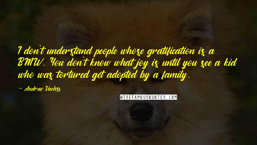 Andrew Vachss quotes: I don't understand people whose gratification is a BMW. You don't know what joy is until you see a kid who was tortured get adopted by a family. Andrew Vachss quotes: I don't understand people whose gratification is a BMW. You don't know what joy is until you see a kid who was tortured get adopted by a family.