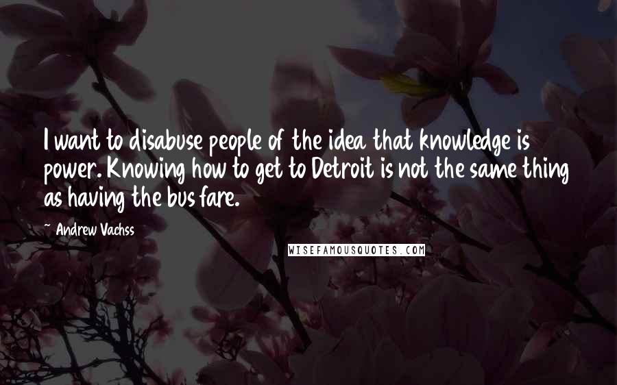 Andrew Vachss quotes: I want to disabuse people of the idea that knowledge is power. Knowing how to get to Detroit is not the same thing as having the bus fare. Andrew Vachss quotes: I want to disabuse people of the idea that knowledge is power. Knowing how to get to Detroit is not the same thing as having the bus fare.