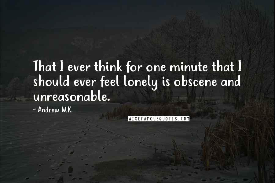 Andrew W.K. quotes: That I ever think for one minute that I should ever feel lonely is obscene and unreasonable.