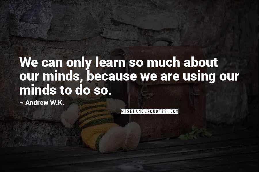 Andrew W.K. quotes: We can only learn so much about our minds, because we are using our minds to do so.