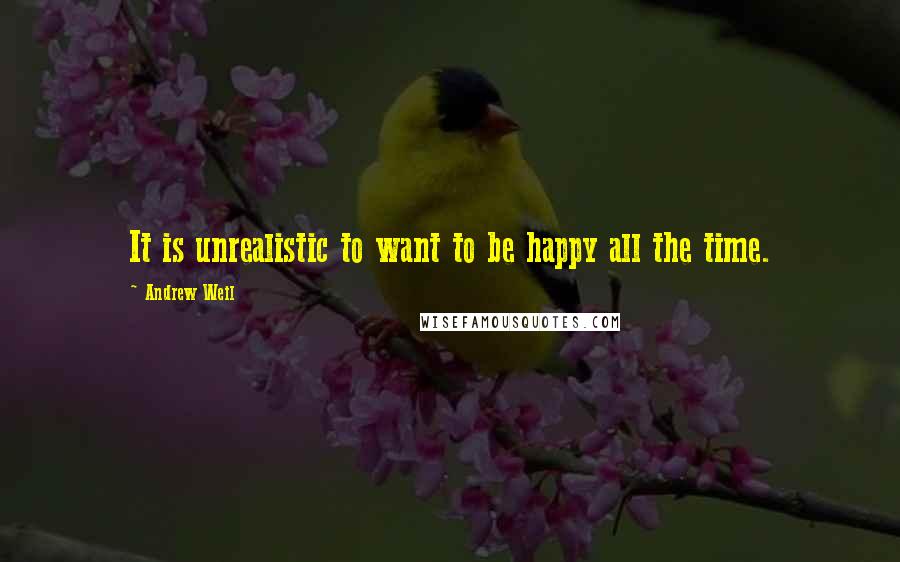 Andrew Weil quotes: It is unrealistic to want to be happy all the time.
