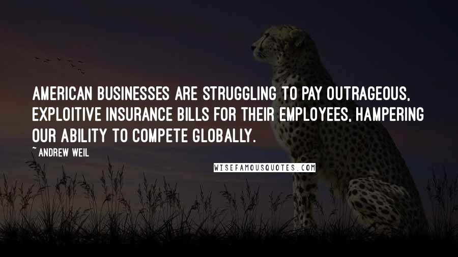 Andrew Weil quotes: American businesses are struggling to pay outrageous, exploitive insurance bills for their employees, hampering our ability to compete globally.