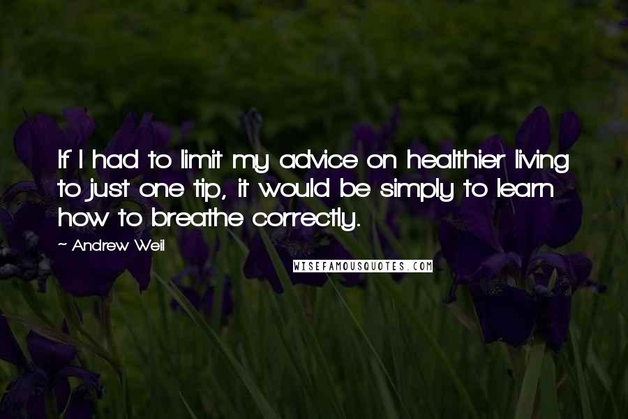 Andrew Weil quotes: If I had to limit my advice on healthier living to just one tip, it would be simply to learn how to breathe correctly. Andrew Weil quotes: If I had to limit my advice on healthier living to just one tip, it would be simply to learn how to breathe correctly.
