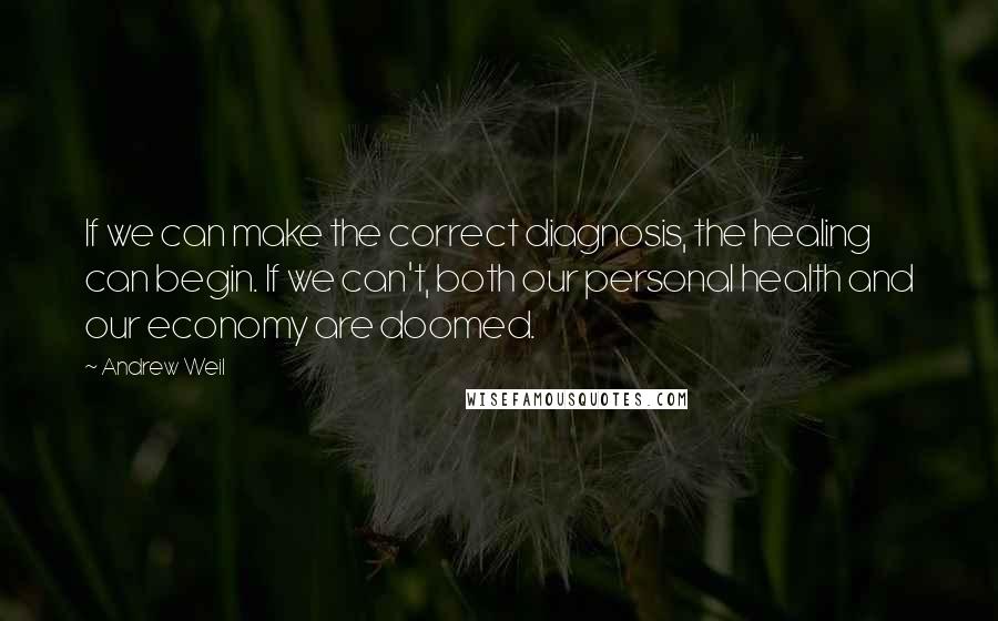 Andrew Weil quotes: If we can make the correct diagnosis, the healing can begin. If we can't, both our personal health and our economy are doomed.