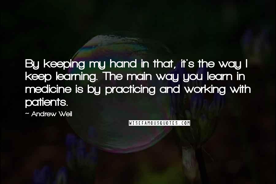 Andrew Weil quotes: By keeping my hand in that, it's the way I keep learning. The main way you learn in medicine is by practicing and working with patients. Andrew Weil quotes: By keeping my hand in that, it's the way I keep learning. The main way you learn in medicine is by practicing and working with patients.