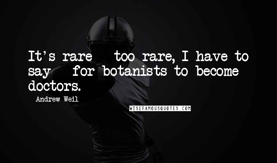 Andrew Weil quotes: It's rare - too rare, I have to say - for botanists to become doctors.