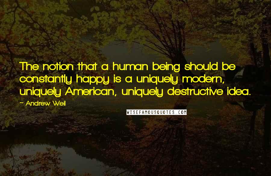 Andrew Weil quotes: The notion that a human being should be constantly happy is a uniquely modern, uniquely American, uniquely destructive idea. Andrew Weil quotes: The notion that a human being should be constantly happy is a uniquely modern, uniquely American, uniquely destructive idea.