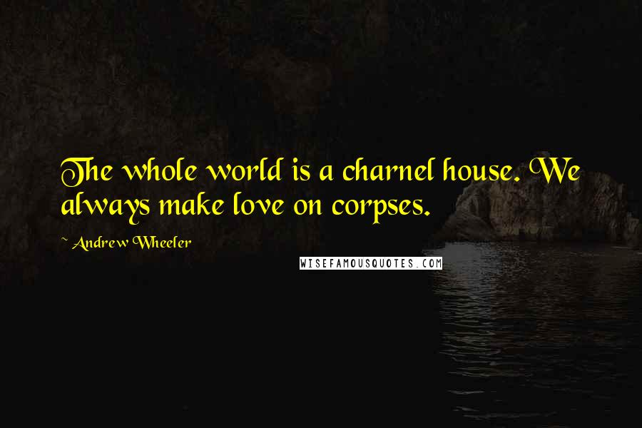 Andrew Wheeler quotes: The whole world is a charnel house. We always make love on corpses.