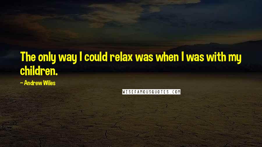 Andrew Wiles quotes: The only way I could relax was when I was with my children.