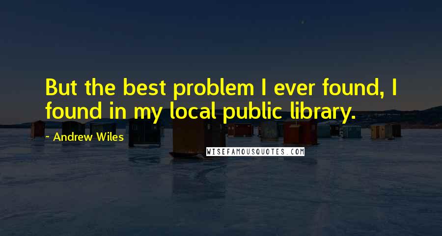 Andrew Wiles quotes: But the best problem I ever found, I found in my local public library.