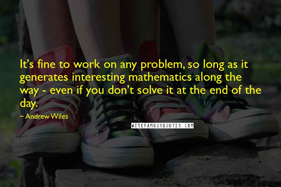 Andrew Wiles quotes: It's fine to work on any problem, so long as it generates interesting mathematics along the way - even if you don't solve it at the end of the day.