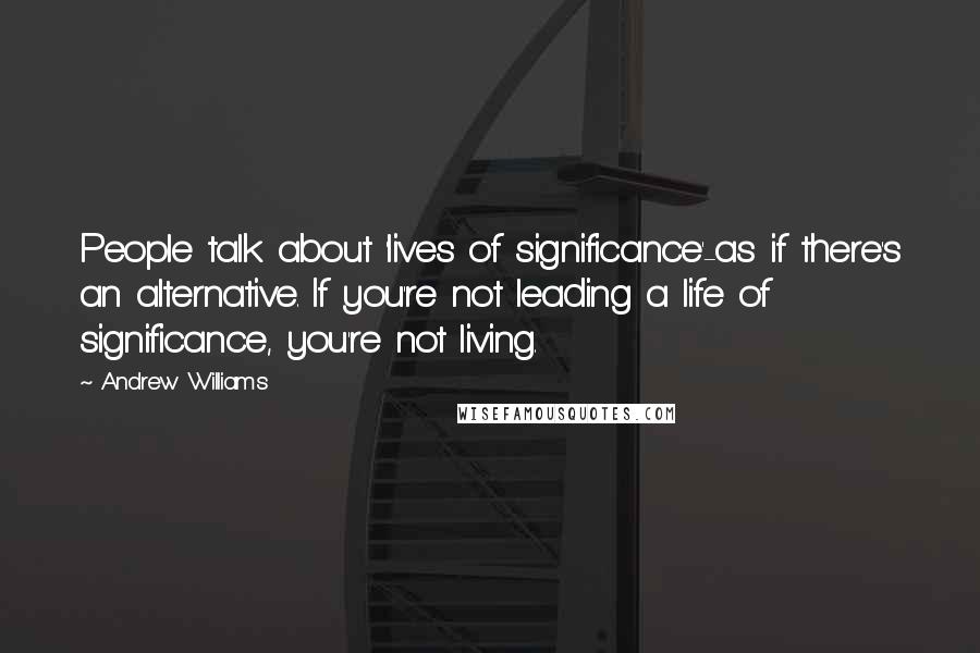 Andrew Williams quotes: People talk about 'lives of significance'-as if there's an alternative. If you're not leading a life of significance, you're not living.