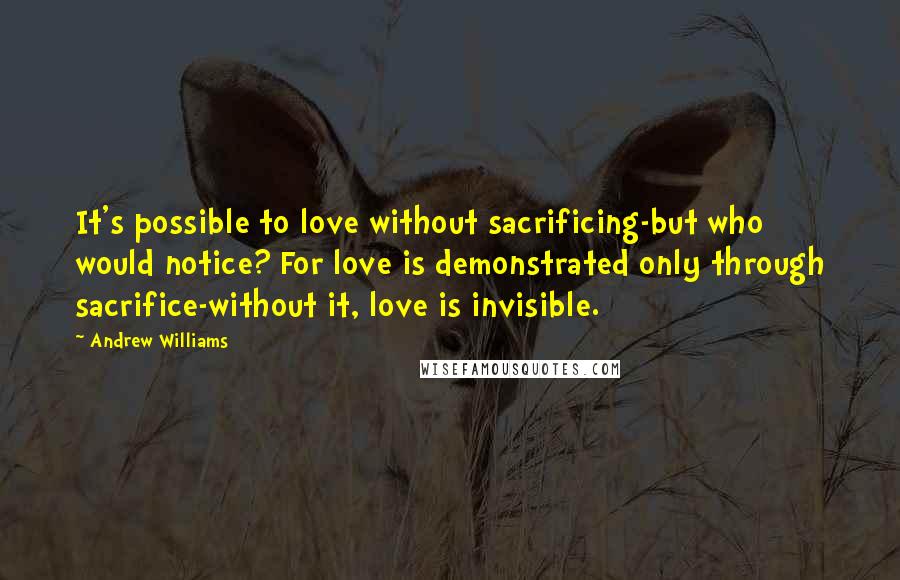 Andrew Williams quotes: It's possible to love without sacrificing-but who would notice? For love is demonstrated only through sacrifice-without it, love is invisible.