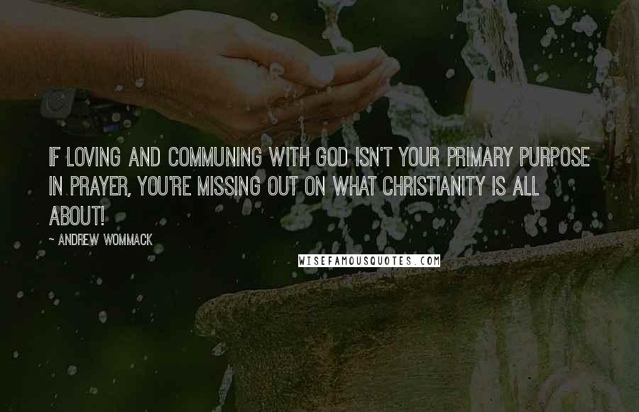 Andrew Wommack quotes: If loving and communing with God isn't your primary purpose in prayer, you're missing out on what Christianity is all about!