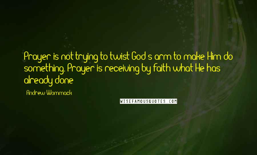 Andrew Wommack quotes: Prayer is not trying to twist God's arm to make Him do something. Prayer is receiving by faith what He has already done!