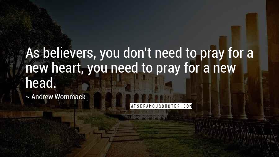 Andrew Wommack quotes: As believers, you don't need to pray for a new heart, you need to pray for a new head.