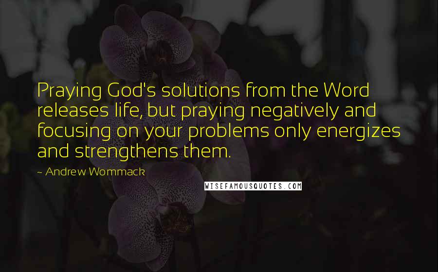 Andrew Wommack quotes: Praying God's solutions from the Word releases life, but praying negatively and focusing on your problems only energizes and strengthens them.