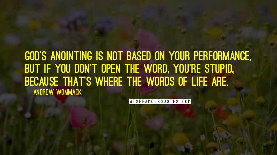 Andrew Wommack quotes: God's anointing is not based on your performance, but if you don't open the Word, you're stupid, because that's where the words of life are.