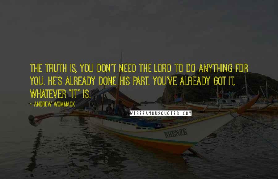 Andrew Wommack quotes: The truth is, you don't need the Lord to do anything for you. He's already done His part. You've already got it, whatever "it" is.