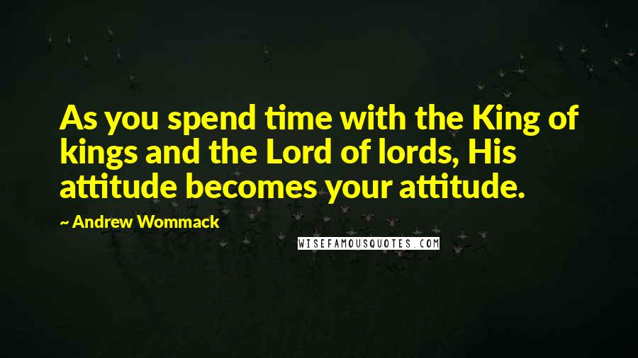 Andrew Wommack quotes: As you spend time with the King of kings and the Lord of lords, His attitude becomes your attitude.