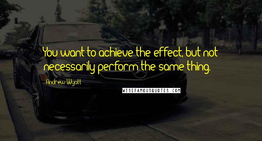 Andrew Wyatt quotes: You want to achieve the effect, but not necessarily perform the same thing.
