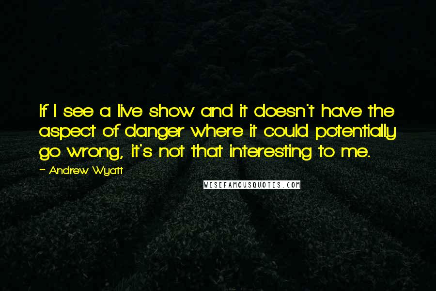 Andrew Wyatt quotes: If I see a live show and it doesn't have the aspect of danger where it could potentially go wrong, it's not that interesting to me.