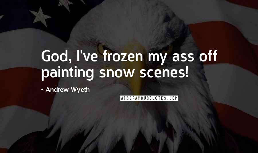 Andrew Wyeth quotes: God, I've frozen my ass off painting snow scenes!