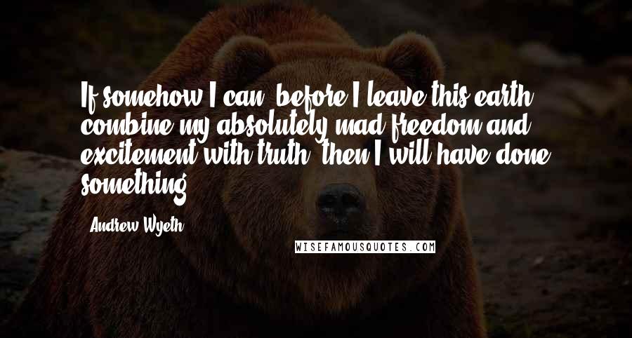 Andrew Wyeth quotes: If somehow I can, before I leave this earth, combine my absolutely mad freedom and excitement with truth, then I will have done something.