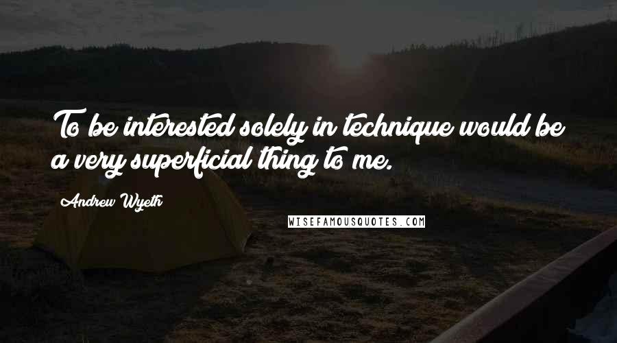 Andrew Wyeth quotes: To be interested solely in technique would be a very superficial thing to me.