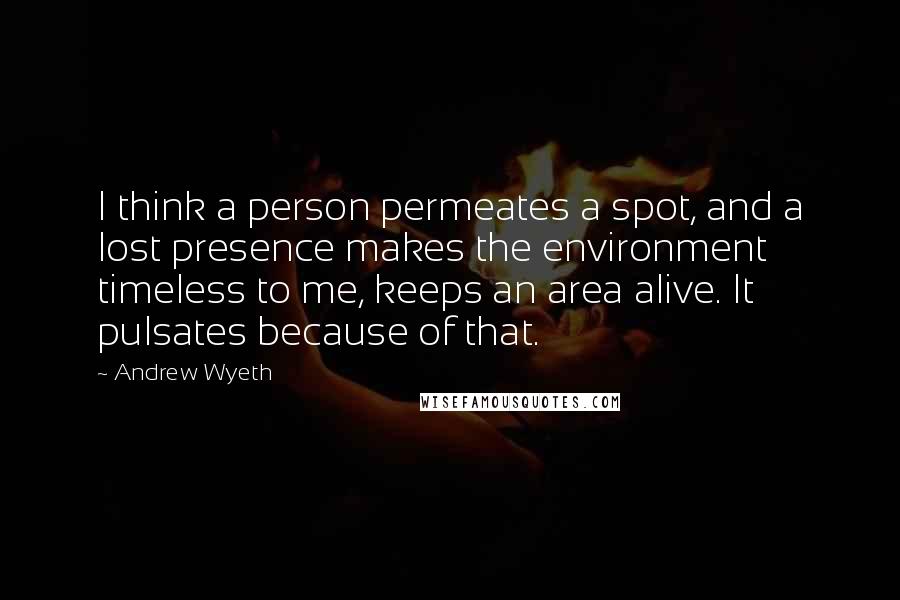 Andrew Wyeth quotes: I think a person permeates a spot, and a lost presence makes the environment timeless to me, keeps an area alive. It pulsates because of that.